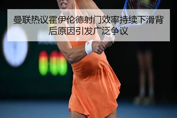 曼联热议霍伊伦德射门效率持续下滑背后原因引发广泛争议